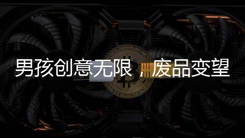 男孩創(chuàng)意無限，廢品變望遠(yuǎn)鏡，環(huán)保與創(chuàng)新精神的完美結(jié)合