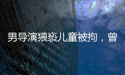 男導(dǎo)演猥褻兒童被拘，曾參演美人魚事件全解析