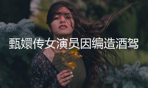 甄嬛傳女演員因編造酒駕逃逸被行拘，公眾對(duì)其行為展開熱議