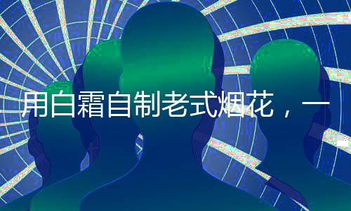 用白霜自制老式煙花，一種獨特的創(chuàng)新與懷舊結(jié)合的藝術(shù)