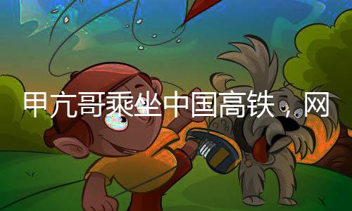 甲亢哥乘坐中國(guó)高鐵，網(wǎng)絡(luò)反響熱烈