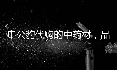 申公豹代購(gòu)的中藥材，品質(zhì)卓越，效果驚人
