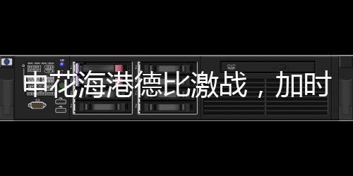 申花海港德比激戰(zhàn)，加時絕殺再現(xiàn)輝煌