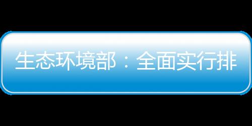 生態(tài)環(huán)境部：全面實(shí)行排污許可“一證式”管理
