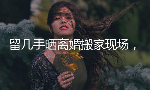 留幾手曬離婚搬家現(xiàn)場(chǎng)，生活的變遷與挑戰(zhàn)