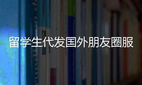 留學(xué)生代發(fā)國外朋友圈服務(wù)，一條朋友圈文案僅需三十元