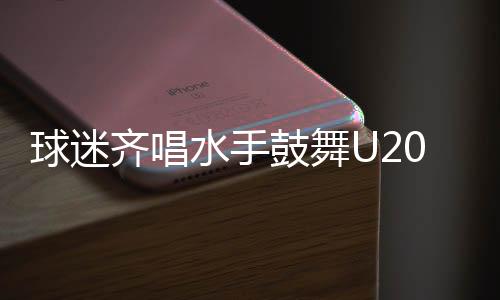球迷齊唱水手鼓舞U20國足，足球場上再現(xiàn)團結與激情之夜