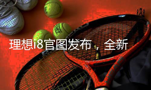 理想i8官圖發(fā)布，全新電動(dòng)SUV引領(lǐng)未來(lái)出行革命