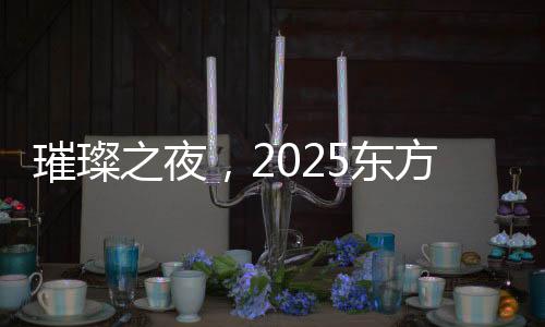 璀璨之夜，2025東方衛(wèi)視春節(jié)晚會(huì)精彩紛呈