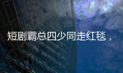 短劇霸總四少同走紅毯，一場(chǎng)聚焦創(chuàng)意與激情的視聽(tīng)盛宴