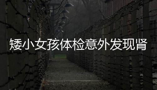 矮小女孩體檢意外發(fā)現(xiàn)腎腫瘤，喚起關(guān)注健康與早期篩查的重要性