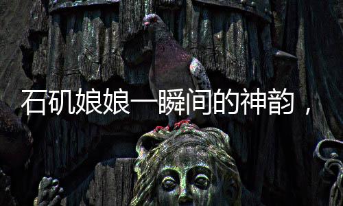 石磯娘娘一瞬間的神韻，背后的創(chuàng)作辛酸，藝術(shù)展現(xiàn)之制作不易