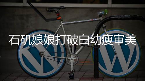石磯娘娘打破白幼瘦審美枷鎖，倡導多元化審美新風尚