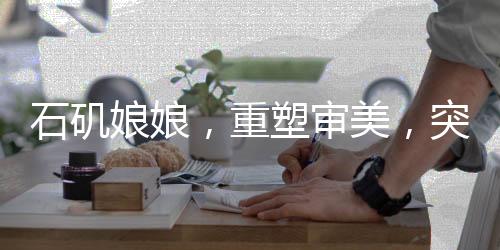 石磯娘娘，重塑審美，突破白幼瘦之局限