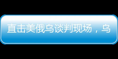直擊美俄烏談判現(xiàn)場，烏方神色凝重