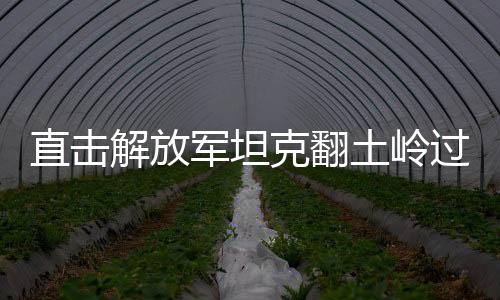 直擊解放軍坦克翻土嶺過斷崖，展示強(qiáng)大軍事實(shí)力與卓越戰(zhàn)斗力