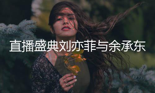 直播盛典劉亦菲與余承東驚喜同框，跨界合作引發(fā)熱議