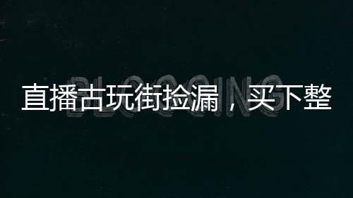 直播古玩街撿漏，買下整個(gè)娛樂(lè)圈