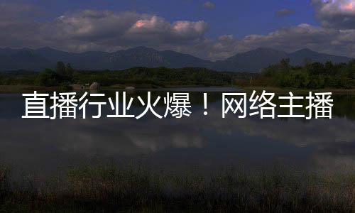 直播行業(yè)火爆！網(wǎng)絡(luò)主播正式成國(guó)家新職業(yè)：還能享技能培訓(xùn)補(bǔ)貼