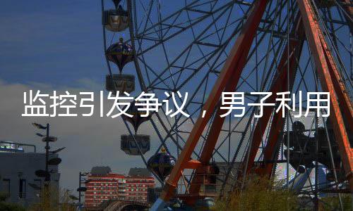 監(jiān)控引發(fā)爭(zhēng)議，男子利用監(jiān)控幫鄰居查崗遭起訴