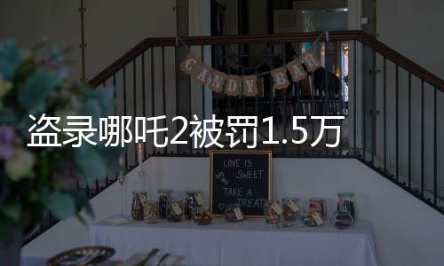 盜錄哪吒2被罰1.5萬，警示與反思