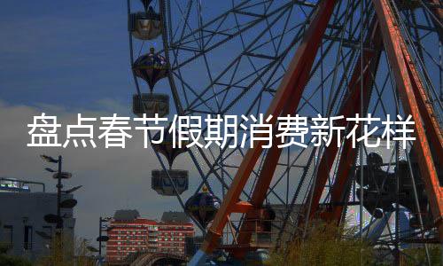 盤點春節(jié)假期消費新花樣