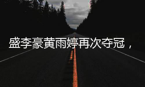 盛李豪黃雨婷再次奪冠，賽場上的輝煌再現(xiàn)