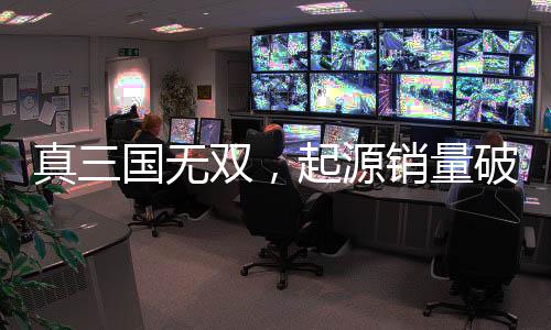 真三國無雙，起源銷量破百萬大關，創(chuàng)游戲新里程碑