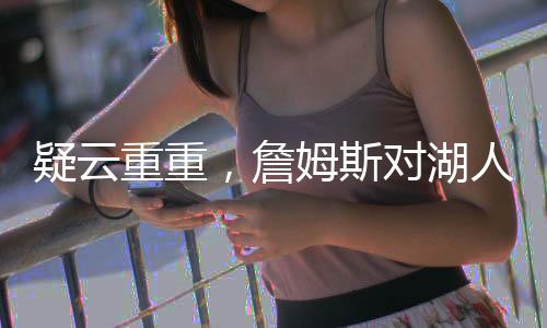 疑云重重，詹姆斯對湖人交易濃眉毫不知情？深度解析