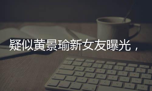 疑似黃景瑜新女友曝光，引發(fā)網(wǎng)友熱議