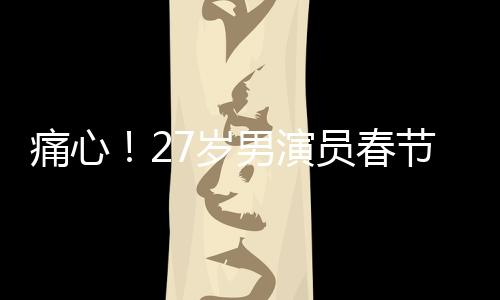 痛心！27歲男演員春節(jié)離世，初以為感冒卻成永別