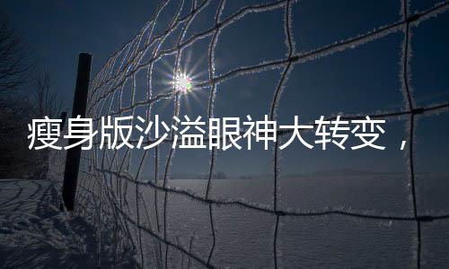 瘦身版沙溢眼神大轉(zhuǎn)變，引發(fā)網(wǎng)友熱議