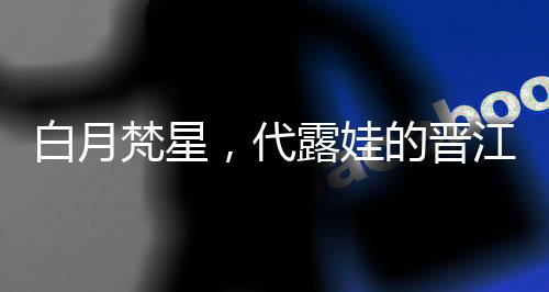 白月梵星，代露娃的晉江式演技深度解析