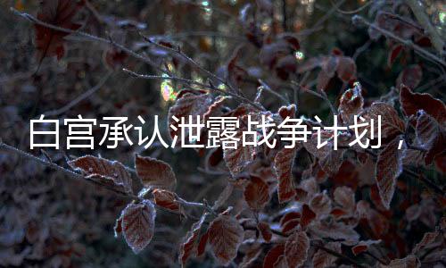 白宮承認泄露戰(zhàn)爭計劃，群聊拉錯人