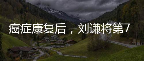 癌癥康復后，劉謙將第7次登上春晚的舞臺