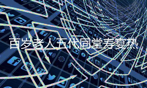 百歲老人五代同堂壽宴熱鬧舉行，共擺118桌宴席慶祝長壽傳奇