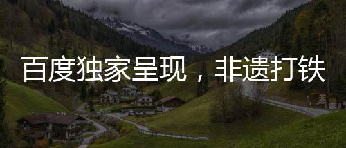 百度獨家呈現(xiàn)，非遺打鐵花的璀璨魅力，春節(jié)聯(lián)歡新體驗