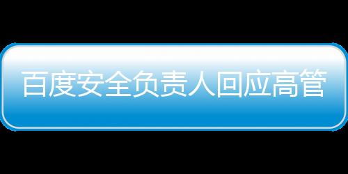 百度安全負(fù)責(zé)人回應(yīng)高管女兒開盒事件，以負(fù)責(zé)任的態(tài)度對待爭議