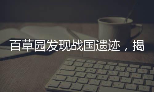 百草園發(fā)現(xiàn)戰(zhàn)國(guó)遺跡，揭秘古代文明的驚人發(fā)現(xiàn)