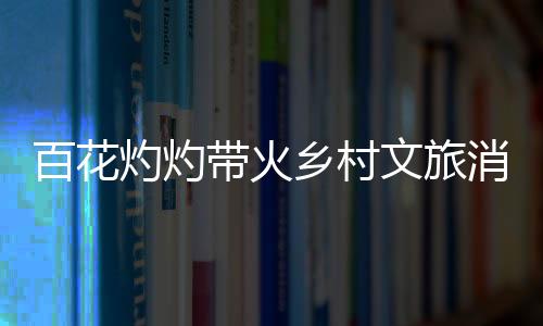百花灼灼帶火鄉(xiāng)村文旅消費 “賞花+”讓“流量”變“留量”