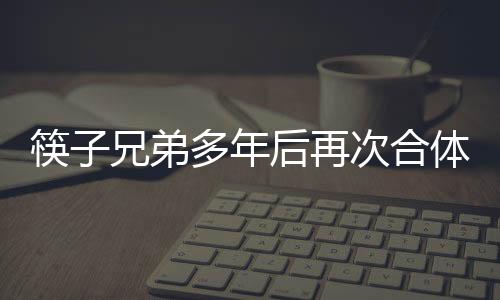 筷子兄弟多年后再次合體，引發(fā)粉絲狂熱關(guān)注