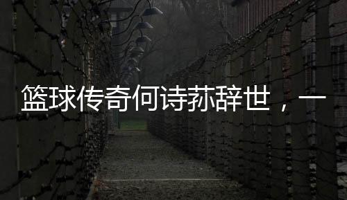 籃球傳奇何詩蓀辭世，一代巨星隕落