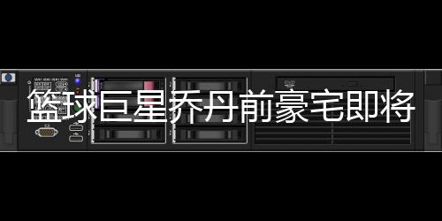 籃球巨星喬丹前豪宅即將出租，揭秘傳奇人物的昔日風(fēng)采