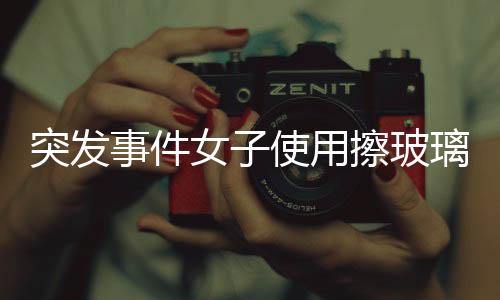 突發(fā)事件女子使用擦玻璃神器，一聲巨響后玻璃瞬間炸裂