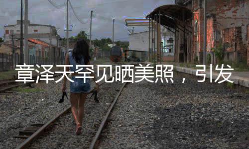章澤天罕見曬美照，引發(fā)熱議熱議！神秘背后的故事一二三四五