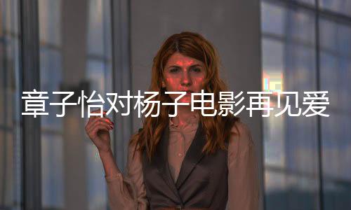 章子怡對(duì)楊子電影再見愛人角色的深度探討，真實(shí)還是演繹？