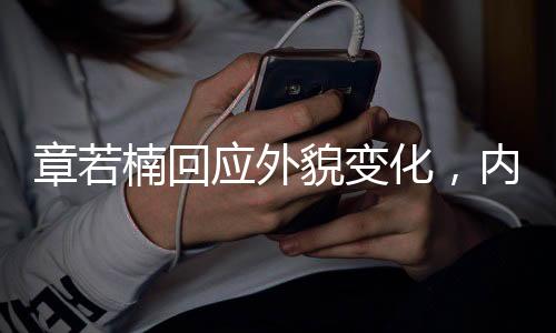 章若楠回應外貌變化，內(nèi)外兼修，展現(xiàn)真我