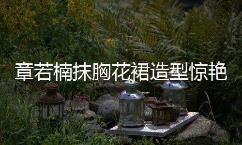 章若楠抹胸花裙造型驚艷亮相，引領(lǐng)時尚潮流