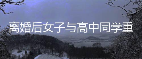 離婚后女子與高中同學(xué)重拾緣分，愛情再次閃耀人生的精彩篇章