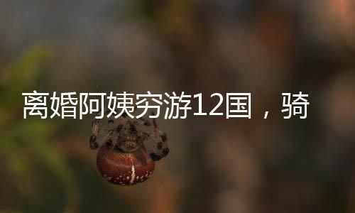 離婚阿姨窮游12國，騎行中亞中東的勇敢之旅